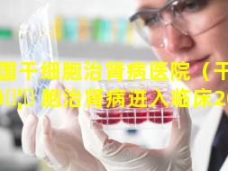 全国干细胞治肾病医院（干细 🦟 胞治肾病进入临床2022）